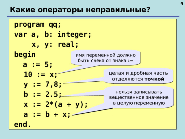  Какие операторы неправильные?  program qq;  var a, b: integer;    x, y: real;   begin   a := 5;  10 := x;  y := 7 , 8;  b := 2.5;  x := 2*(a + y);   a := b + x;  end. имя переменной должно быть слева от знака := целая и дробная часть отделяются точкой нельзя записывать вещественное значение в целую переменную   