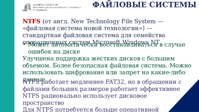 ФАЙЛОВЫЕ СИСТЕМЫ NTFS  (от англ. New Technology File System — «файловая система новой технологии») — стандартная файловая система для семейства операционных систем Microsoft Windows NT Может автоматически восстанавливаться в случае ошибок на диске Улучшена поддержка жестких дисков с большим объемом. Более безопасная файловая система. Можно использовать шифрование или запрет на какие-либо данные. NTFS работает медленнее FAT32, но в обращении с файлами больших размеров работает эффективнее NTFS рационально использует дисковое пространство Для NTFS потребуется больше оперативной памяти 