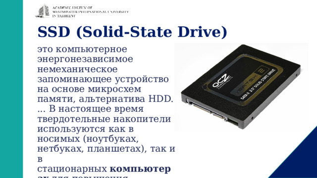 SSD (Solid-State Drive) это компьютерное энергонезависимое немеханическое запоминающее устройство на основе микросхем памяти, альтернатива HDD. ... В настоящее время твердотельные накопители используются как в носимых (ноутбуках, нетбуках, планшетах), так и в стационарных  компьютерах  для повышения производительности. 