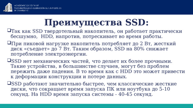 Преимущества SSD: Так как SSD твердотельный накопитель, он работает практически бесшумно,  HDD, напротив, потрескивает во время работы. При пиковой нагрузке накопитель потребляет до 2 Вт, жесткий диск «съедает» до 7 Вт. Таким образом, SSD на 80% снижает потребление электроэнергии. SSD нет механических частей, что делает их более прочными. Такие устройства, в большинстве случаев, могут без проблем пережить даже падения. В то время как с HDD это может привести к деформации конструкции и потере данных. SSD работают значительно быстрее, чем классические жесткие диски, что сокращает время запуска ПК или ноутбука до 5-10 секунд. На HDD время запуска системы - 40-45 секунд. 