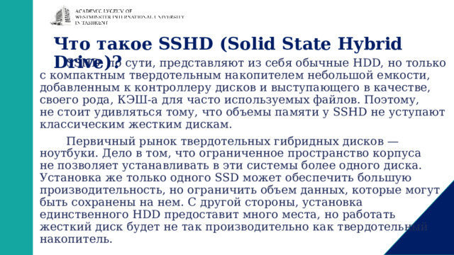 Что такое SSHD (Solid State Hybrid Drive)?   SSHD, по сути, представляют из себя обычные HDD, но только с компактным твердотельным накопителем небольшой емкости, добавленным к контроллеру дисков и выступающего в качестве, своего рода, КЭШ-а для часто используемых файлов. Поэтому, не стоит удивляться тому, что объемы памяти у SSHD не уступают классическим жестким дискам. Первичный рынок твердотельных гибридных дисков — ноутбуки. Дело в том, что ограниченное пространство корпуса не позволяет устанавливать в эти системы более одного диска. Установка же только одного SSD может обеспечить большую производительность, но ограничить объем данных, которые могут быть сохранены на нем. С другой стороны, установка единственного HDD предоставит много места, но работать жесткий диск будет не так производительно как твердотельный накопитель. 