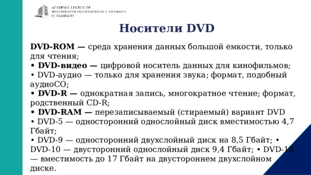 Носители DVD DVD-ROM — среда хранения данных большой емкости, только для чтения; • DVD-видео — цифровой носитель данных для кинофильмов; • DVD-аудио — только для хранения звука; формат, подобный аудиоСО; • DVD-R — однократная запись, многократное чтение; формат, родственный CD-R; • DVD-RAM — перезаписываемый (стираемый) вариант DVD • DVD-5 — односторонний однослойный диск вместимостью 4,7 Гбайт; • DVD-9 — односторонний двухслойный диск на 8,5 Гбайт; • DVD-10 — двусторонний однослойный диск 9,4 Гбайт; • DVD-18 — вместимость до 17 Гбайт на двустороннем двухслойном диске. 