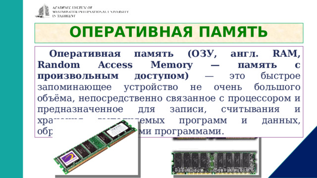 ОПЕРАТИВНАЯ ПАМЯТЬ Оперативная память (ОЗУ, англ. RAM, Random Access Memory — память с произвольным доступом) — это быстрое запоминающее устройство не очень большого объёма, непосредственно связанное с процессором и предназначенное для записи, считывания и хранения выполняемых программ и данных, обрабатываемых этими программами. 