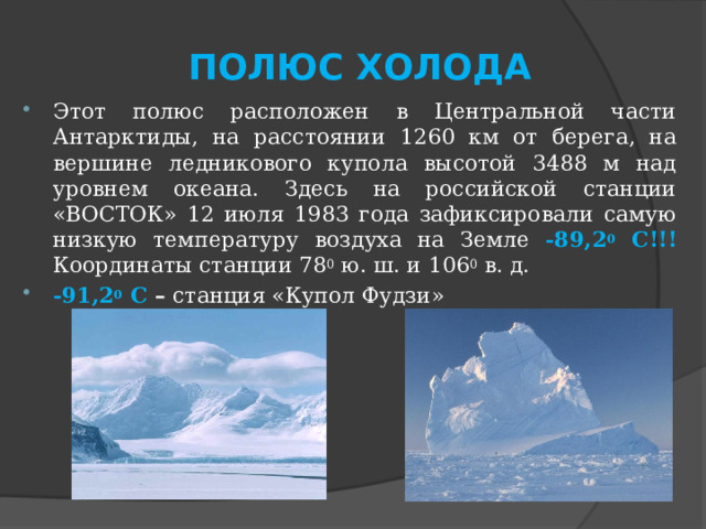 ПОЛЮС ХОЛОДА Этот полюс расположен в Центральной части Антарктиды, на расстоянии 1260 км от берега, на вершине ледникового купола высотой 3488 м над уровнем океана. Здесь на российской станции «ВОСТОК» 12 июля 1983 года зафиксировали самую низкую температуру воздуха на Земле -89,2 0 С!!! Координаты станции 78 0 ю. ш. и 106 0 в. д. -91,2 0 С – станция «Купол Фудзи» 