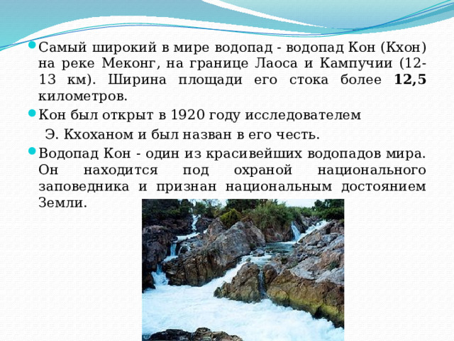 Самый широкий в мире водопад - водопад Кон (Кхон) на реке Меконг, на границе Лаоса и Кампучии (12-13 км). Ширина площади его стока более 12,5 километров. Кон был открыт в 1920 году исследователем  Э. Кхоханом и был назван в его честь. Водопад Кон - один из красивейших водопадов мира. Он находится под охраной национального заповедника и признан национальным достоянием Земли. 