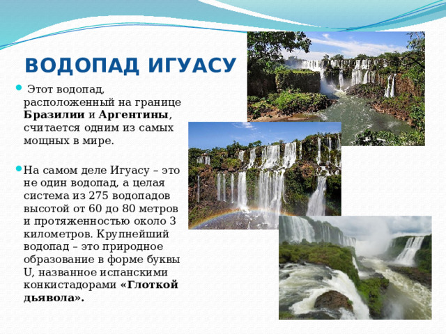 ВОДОПАД ИГУАСУ  Этот водопад, расположенный на границе Бразилии и Аргентины , считается одним из самых мощных в мире. На самом деле Игуасу – это не один водопад, а целая система из 275 водопадов высотой от 60 до 80 метров и протяженностью около 3 километров. Крупнейший водопад – это природное образование в форме буквы U, названное испанскими конкистадорами «Глоткой дьявола». 