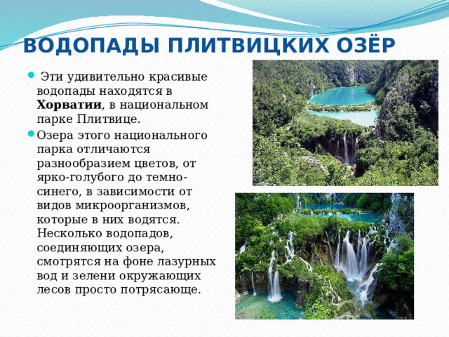 ВОДОПАДЫ ПЛИТВИЦКИХ ОЗЁР  Эти удивительно красивые водопады находятся в Хорватии , в национальном парке Плитвице. Озера этого национального парка отличаются разнообразием цветов, от ярко-голубого до темно-синего, в зависимости от видов микроорганизмов, которые в них водятся. Несколько водопадов, соединяющих озера, смотрятся на фоне лазурных вод и зелени окружающих лесов просто потрясающе. 