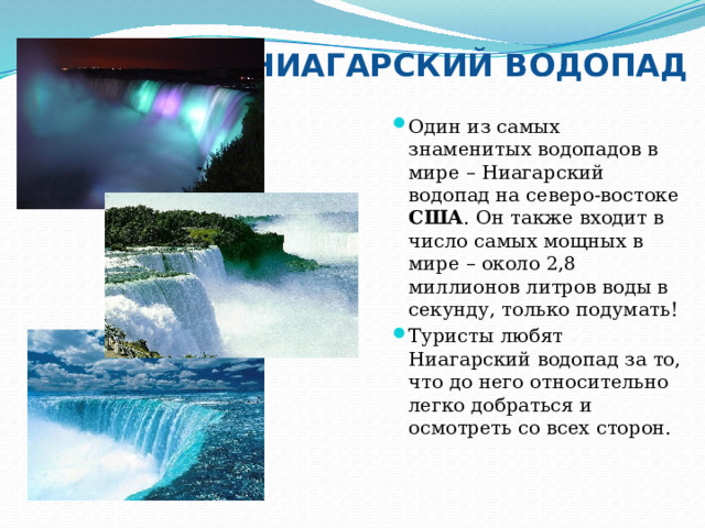 НИАГАРСКИЙ ВОДОПАД Один из самых знаменитых водопадов в мире – Ниагарский водопад на северо-востоке США . Он также входит в число самых мощных в мире – около 2,8 миллионов литров воды в секунду, только подумать! Туристы любят Ниагарский водопад за то, что до него относительно легко добраться и осмотреть со всех сторон. 