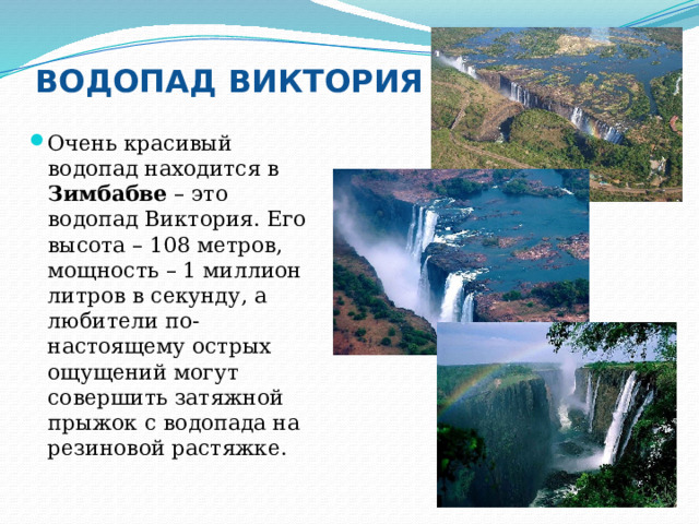 ВОДОПАД ВИКТОРИЯ Очень красивый водопад находится в Зимбабве – это водопад Виктория. Его высота – 108 метров, мощность – 1 миллион литров в секунду, а любители по-настоящему острых ощущений могут совершить затяжной прыжок с водопада на резиновой растяжке. 