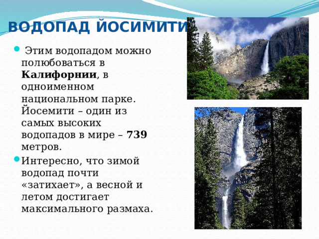 ВОДОПАД ЙОСИМИТИ  Этим водопадом можно полюбоваться в Калифорнии , в одноименном национальном парке. Йосемити – один из самых высоких водопадов в мире – 739 метров. Интересно, что зимой водопад почти «затихает», а весной и летом достигает максимального размаха. 