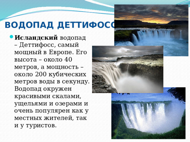 ВОДОПАД ДЕТТИФОСС Исландский водопад – Деттифосс, самый мощный в Европе. Его высота – около 40 метров, а мощность – около 200 кубических метров воды в секунду. Водопад окружен красивыми скалами, ущельями и озерами и очень популярен как у местных жителей, так и у туристов. 
