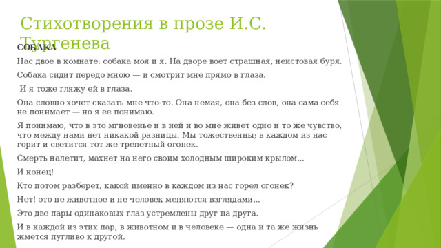 Стихотворения в прозе И.С. Тургенева СОБАКА Нас двое в комнате: собака моя и я. На дворе воет страшная, неистовая буря. Собака сидит передо мною — и смотрит мне прямо в глаза.  И я тоже гляжу ей в глаза. Она словно хочет сказать мне что-то. Она немая, она без слов, она сама себя не понимает — но я ее понимаю. Я понимаю, что в это мгновенье и в ней и во мне живет одно и то же чувство, что между нами нет никакой разницы. Мы тожественны; в каждом из нас горит и светится тот же трепетный огонек. Смерть налетит, махнет на него своим холодным широким крылом... И конец! Кто потом разберет, какой именно в каждом из нас горел огонек? Нет! это не животное и не человек меняются взглядами... Это две пары одинаковых глаз устремлены друг на друга. И в каждой из этих пар, в животном и в человеке — одна и та же жизнь жмется пугливо к другой. 