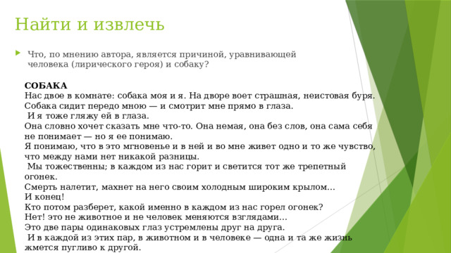 Найти и извлечь Что, по мнению автора, является причиной, уравнивающей человека (лирического героя) и собаку? СОБАКА Нас двое в комнате: собака моя и я. На дворе воет страшная, неистовая буря. Собака сидит передо мною — и смотрит мне прямо в глаза.  И я тоже гляжу ей в глаза. Она словно хочет сказать мне что-то. Она немая, она без слов, она сама себя не понимает — но я ее понимаю. Я понимаю, что в это мгновенье и в ней и во мне живет одно и то же чувство, что между нами нет никакой разницы.  Мы тожественны; в каждом из нас горит и светится тот же трепетный огонек. Смерть налетит, махнет на него своим холодным широким крылом... И конец! Кто потом разберет, какой именно в каждом из нас горел огонек? Нет! это не животное и не человек меняются взглядами... Это две пары одинаковых глаз устремлены друг на друга.  И в каждой из этих пар, в животном и в человеке — одна и та же жизнь жмется пугливо к другой. 