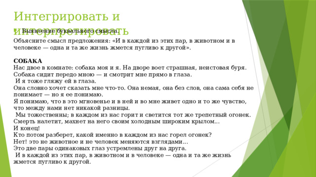 Интегрировать и интерпретировать Выявление буквального смысла. Объясните смысл предложения: «И в каждой из этих пар, в животном и в человеке — одна и та же жизнь жмется пугливо к другой».  СОБАКА Нас двое в комнате: собака моя и я. На дворе воет страшная, неистовая буря. Собака сидит передо мною — и смотрит мне прямо в глаза.  И я тоже гляжу ей в глаза. Она словно хочет сказать мне что-то. Она немая, она без слов, она сама себя не понимает — но я ее понимаю. Я понимаю, что в это мгновенье и в ней и во мне живет одно и то же чувство, что между нами нет никакой разницы.  Мы тожественны; в каждом из нас горит и светится тот же трепетный огонек. Смерть налетит, махнет на него своим холодным широким крылом... И конец! Кто потом разберет, какой именно в каждом из нас горел огонек? Нет! это не животное и не человек меняются взглядами... Это две пары одинаковых глаз устремлены друг на друга.  И в каждой из этих пар, в животном и в человеке — одна и та же жизнь жмется пугливо к другой. 