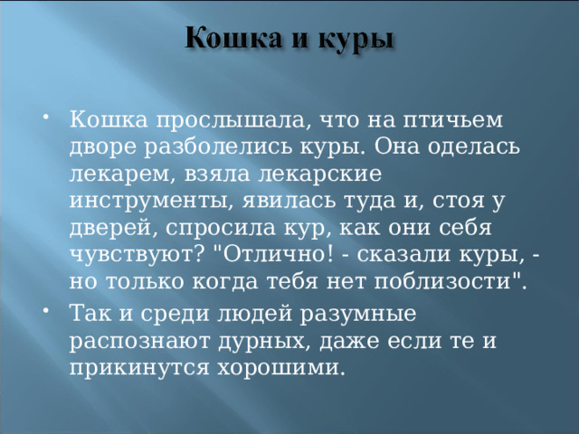 Кошка прослышала, что на птичьем дворе разболелись куры. Она оделась лекарем, взяла лекарские инструменты, явилась туда и, стоя у дверей, спросила кур, как они себя чувствуют? 