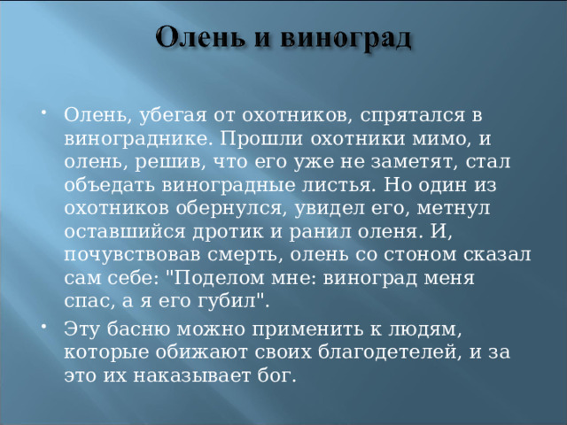 Олень, убегая от охотников, спрятался в винограднике. Прошли охотники мимо, и олень, решив, что его уже не заметят, стал объедать виноградные листья. Но один из охотников обернулся, увидел его, метнул оставшийся дротик и ранил оленя. И, почувствовав смерть, олень со стоном сказал сам себе: 