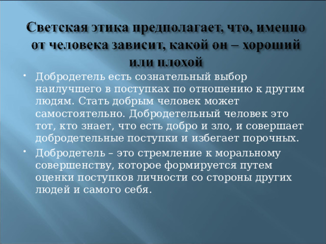 Добродетель есть сознательный выбор наилучшего в поступках по отношению к другим людям. Стать добрым человек может самостоятельно. Добродетельный человек это тот, кто знает, что есть добро и зло, и совершает добродетельные поступки и избегает порочных. Добродетель – это стремление к моральному совершенству, которое формируется путем оценки поступков личности со стороны других людей и самого себя.    