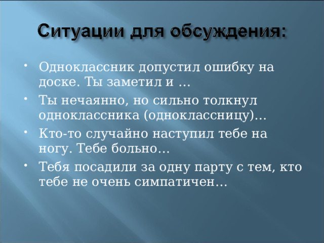 Одноклассник допустил ошибку на доске. Ты заметил и … Ты нечаянно, но сильно толкнул одноклассника (одноклассницу)… Кто-то случайно наступил тебе на ногу. Тебе больно… Тебя посадили за одну парту с тем, кто тебе не очень симпатичен… 