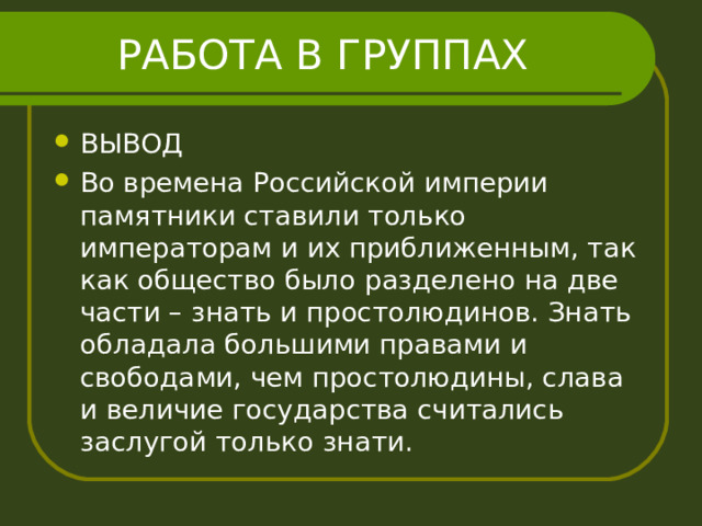 РАБОТА В ГРУППАХ ВЫВОД Во времена Российской империи памятники ставили только императорам и их приближенным, так как общество было разделено на две части – знать и простолюдинов. Знать обладала большими правами и свободами, чем простолюдины, слава и величие государства считались заслугой только знати. 