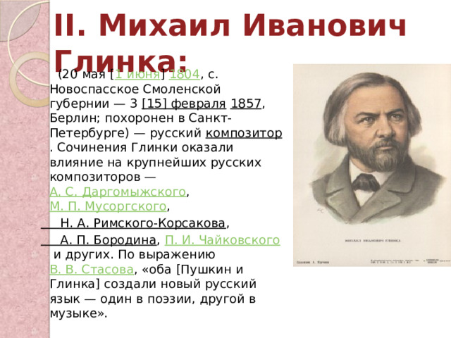 II. Михаил Иванович Глинка:    (20 мая [ 1 июня ]  1804 , с. Новоспасское Смоленской губернии — 3  [15] февраля   1857 , Берлин; похоронен в Санкт-Петербурге) — русский  композитор . Сочинения Глинки оказали влияние на крупнейших русских композиторов —  А. С. Даргомыжского ,  М. П. Мусоргского ,  Н. А. Римского-Корсакова ,  А. П. Бородина ,  П. И. Чайковского  и других. По выражению  В. В. Стасова , «оба [Пушкин и Глинка] создали новый русский язык — один в поэзии, другой в музыке». 