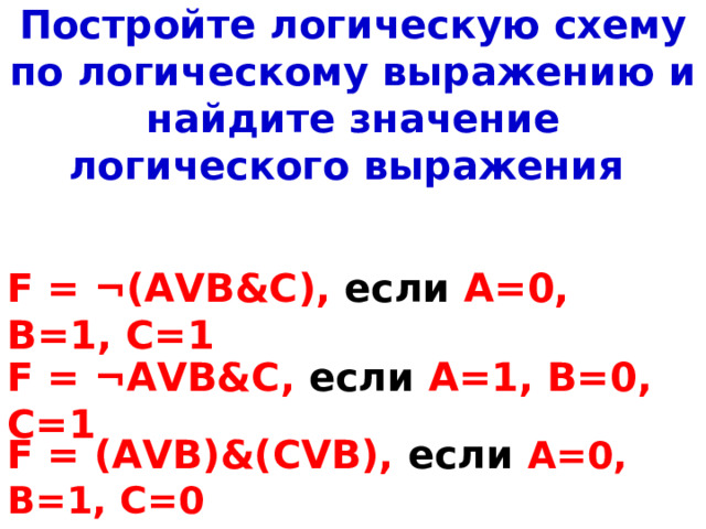 Постройте логическую схему по логическому выражению и найдите значение логического выражения F = ¬ ( AVB&C ), если А=0, В=1, С=1 F = ¬ AVB&C , если А=1, В=0, С=1 F = ( AVB ) & ( CVB ), если  А=0, В=1, С= 0 