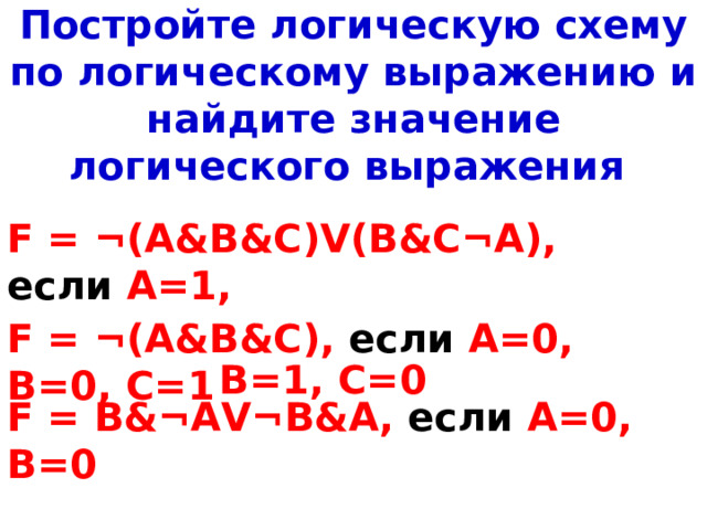 Постройте логическую схему по логическому выражению и найдите значение логического выражения F = ¬ ( A&B&C ) V(B&C ¬A ) , если А= 1 ,           В=1, С= 0 F = ¬ ( A&B&C ), если А=0, В= 0 , С=1 F = B& ¬ AV ¬B &A , если А=0, В= 0 