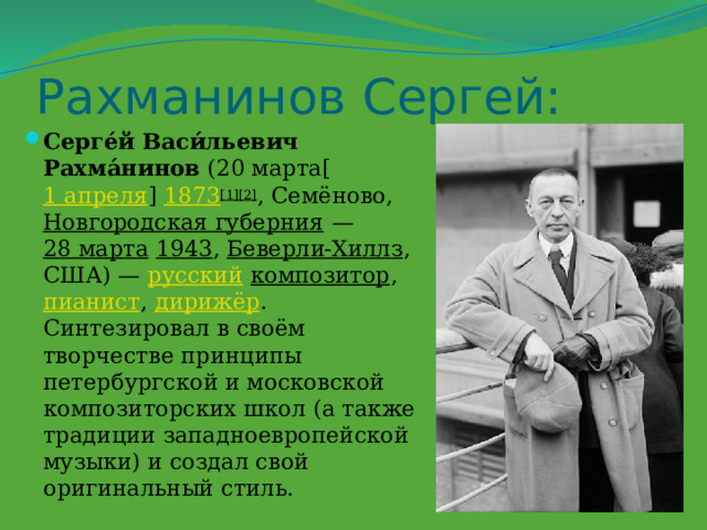 Рахманинов Сергей: Серге́й Васи́льевич Рахма́нинов  (20 марта[ 1 апреля ]  1873 [1][2] , Семёново,  Новгородская губерния  —  28 марта   1943 ,  Беверли-Хиллз , США) —  русский   композитор ,  пианист ,  дирижёр . Синтезировал в своём творчестве принципы петербургской и московской композиторских школ (а также традиции западноевропейской музыки) и создал свой оригинальный стиль. 