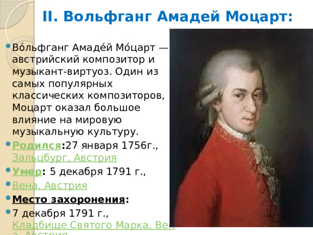 II. Вольфганг Амадей Моцарт: Во́льфганг Амадéй Мо́царт — австрийский композитор и музыкант-виртуоз. Один из самых популярных классических композиторов, Моцарт оказал большое влияние на мировую музыкальную культуру. Родился : 27 января 1756г.,  Зальцбург, Австрия Умер :  5 декабря 1791 г.,  Вена, Австрия Место захоронения :  7 декабря 1791 г.,  Кладбище Святого Марка, Вена, Австрия 