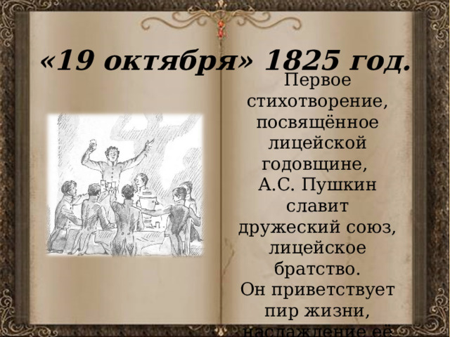 «19 октября» 1825 год. Первое стихотворение, посвящённое лицейской годовщине, А.С. Пушкин славит дружеский союз, лицейское братство. Он приветствует пир жизни, наслаждение её радостями, творчество. 