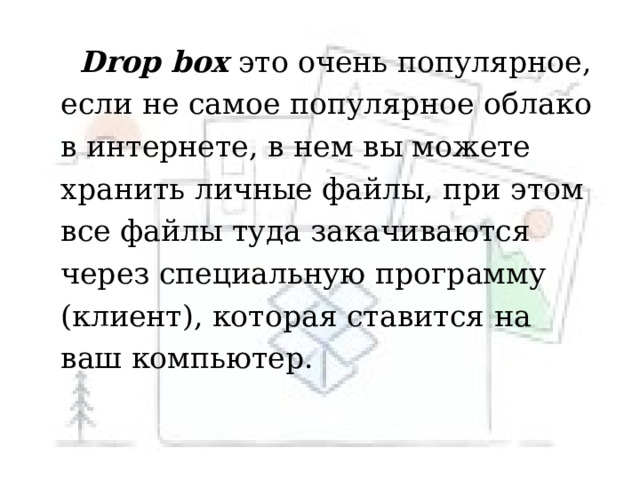  Drop box это очень популярное, если не самое популярное облако в интернете, в нем вы можете хранить личные файлы, при этом все файлы туда закачиваются через специальную программу (клиент), которая ставится на ваш компьютер.  