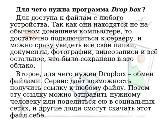 Для чего нужна программа Drop box ? Для доступа к файлам с любого устройства. Так как они находятся не на обычном домашнем компьютере, то достаточно подключиться к серверу, и можно сразу увидеть все свои папки, документы, фотографии, видеозаписи и всё остальное, что было сохранено в это облако. Второе, для чего нужен Dropbox – обмен файлами. Сервис даёт возможность получить ссылку к любому файлу. Потом эту ссылку можно отправить нужному человеку или поделиться ею в социальных сетях, и другие люди смогут скачать этот файл себе. 