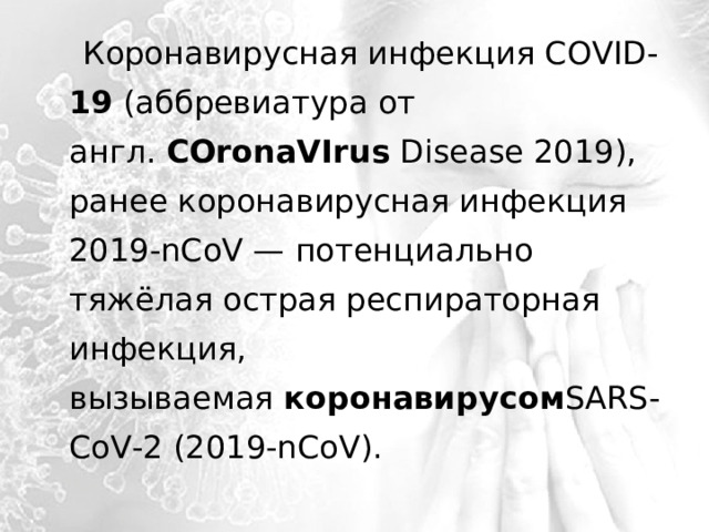  Коронавирусная инфекция COVID- 19  (аббревиатура от англ.  COronaVIrus  Disease 2019), ранее коронавирусная инфекция 2019-nCoV — потенциально тяжёлая острая респираторная инфекция, вызываемая  коронавирусом SARS-CoV-2 (2019-nCoV). 