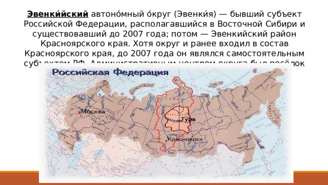 Эвенки́йский автоно́мный о́круг (Эвенки́я) — бывший субъект Российской Федерации, располагавшийся в Восточной Сибири и существовавший до 2007 года; потом — Эвенкийский район Красноярского края. Хотя округ и ранее входил в состав Красноярского края, до 2007 года он являлся самостоятельным субъектом РФ. Административным центром округа был посёлок городского типа Тура. 