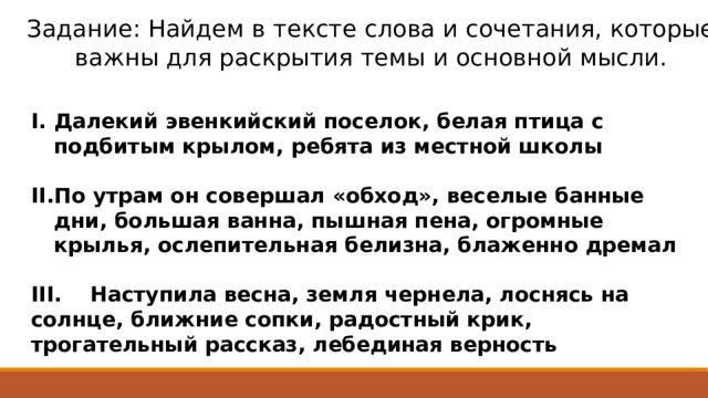 Задание: Найдем в тексте слова и сочетания, которые важны для раскрытия темы и основной мысли. Далекий эвенкийский поселок, белая птица с подбитым крылом, ребята из местной школы  По утрам он совершал «обход», веселые банные дни, большая ванна, пышная пена, огромные крылья, ослепительная белизна, блаженно дремал  III. Наступила весна, земля чернела, лоснясь на солнце, ближние сопки, радостный крик, трогательный рассказ, лебединая верность 