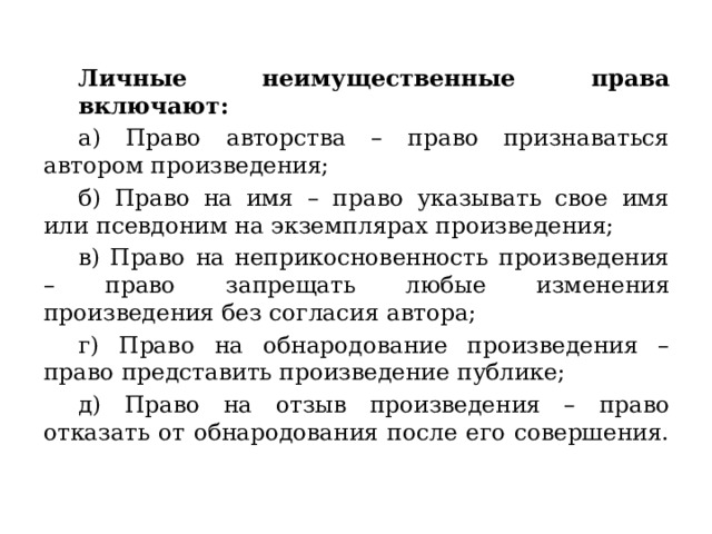  Личные неимущественные права включают: а) Право авторства – право признаваться автором произведения; б) Право на имя – право указывать свое имя или псевдоним на экземплярах произведения; в) Право на неприкосновенность произведения – право запрещать любые изменения произведения без согласия автора; г) Право на обнародование произведения – право представить произведение публике; д) Право на отзыв произведения – право отказать от обнародования после его совершения. 