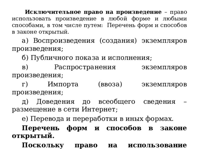  Исключительное право на произведение – право использовать произведение в любой форме и любыми способами, в том числе путем: Перечень форм и способов в законе открытый. а) Воспроизведения (создания) экземпляров произведения; б) Публичного показа и исполнения; в) Распространения экземпляров произведения; г) Импорта (ввоза) экземпляров произведения; д) Доведения до всеобщего сведения – размещение в сети Интернет; е) Перевода и переработки в иных формах. Перечень форм и способов в законе открытый. Поскольку право на использование произведения принадлежит правообладателю, все третьи лица обязаны воздерживаться от использования произведения без разрешения правообладателя. 