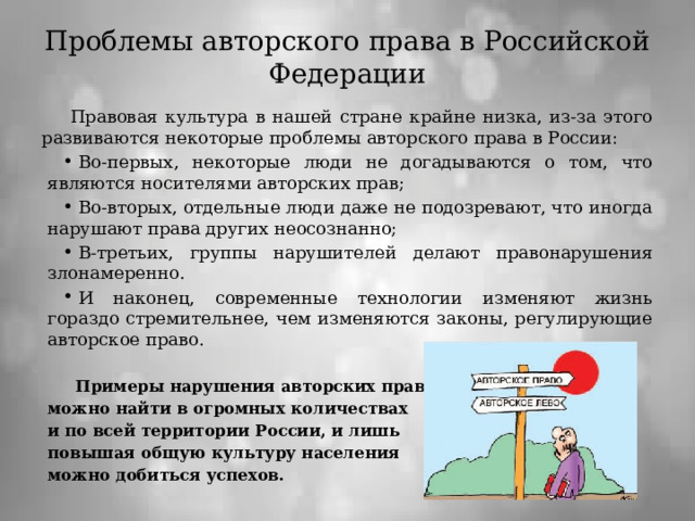 Проблемы авторского права в Российской Федерации Правовая культура в нашей стране крайне низка, из-за этого развиваются некоторые проблемы авторского права в России: Во-первых, некоторые люди не догадываются о том, что являются носителями авторских прав; Во-вторых, отдельные люди даже не подозревают, что иногда нарушают права других неосознанно; В-третьих, группы нарушителей делают правонарушения злонамеренно. И наконец, современные технологии изменяют жизнь гораздо стремительнее, чем изменяются законы, регулирующие авторское право. Примеры нарушения авторских прав можно найти в огромных количествах и по всей территории России, и лишь повышая общую культуру населения можно добиться успехов.  