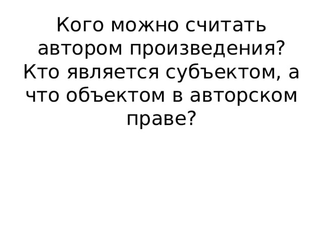 Кого можно считать автором произведения?  Кто является субъектом, а что объектом в авторском праве? 