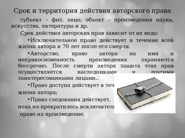 Срок и территория действия авторского права субъект – физ. лицо; объект – произведения науки, искусства, литературы и др. Срок действия авторских прав зависит от их вида: Исключительное право действует в течение всей жизни автора и 70 лет после его смерти. Авторство, право автора на имя и неприкосновенность произведения охраняются бессрочно. После смерти автора защита этих прав осуществляется наследниками и другими заинтересованными лицами.. Право доступа действует в течение жизни автора; Право следования действует, пока не прекратилось исключительное  право на произведение. 