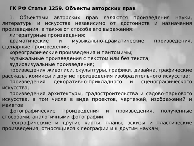 ГК РФ Статья 1259. Объекты авторских прав 1. Объектами авторских прав являются произведения науки, литературы и искусства независимо от достоинств и назначения произведения, а также от способа его выражения: литературные произведения; драматические и музыкально-драматические произведения, сценарные произведения; хореографические произведения и пантомимы; музыкальные произведения с текстом или без текста; аудиовизуальные произведения; произведения живописи, скульптуры, графики, дизайна, графические рассказы, комиксы и другие произведения изобразительного искусства; произведения декоративно-прикладного и сценографического искусства; произведения архитектуры, градостроительства и садово-паркового искусства, в том числе в виде проектов, чертежей, изображений и макетов; фотографические произведения и произведения, полученные способами, аналогичными фотографии; географические и другие карты, планы, эскизы и пластические произведения, относящиеся к географии и к другим наукам; 