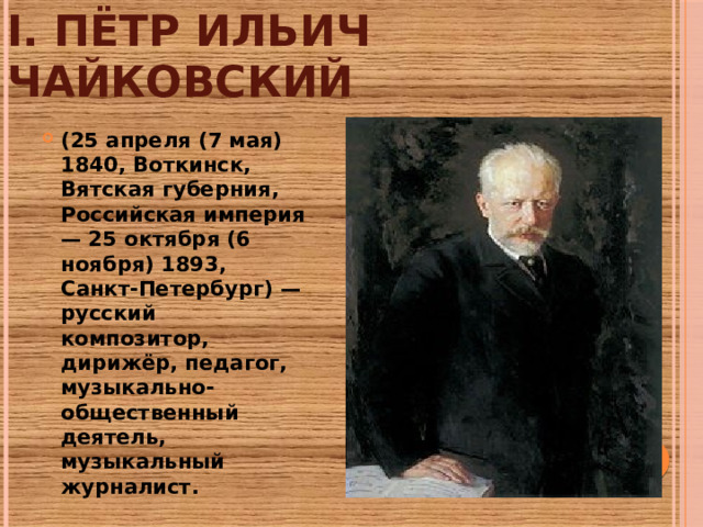 I. Пётр Ильич Чайковский (25 апреля (7 мая) 1840, Воткинск, Вятская губерния, Российская империя — 25 октября (6 ноября) 1893, Санкт-Петербург) — русский композитор, дирижёр, педагог, музыкально-общественный деятель, музыкальный журналист.  