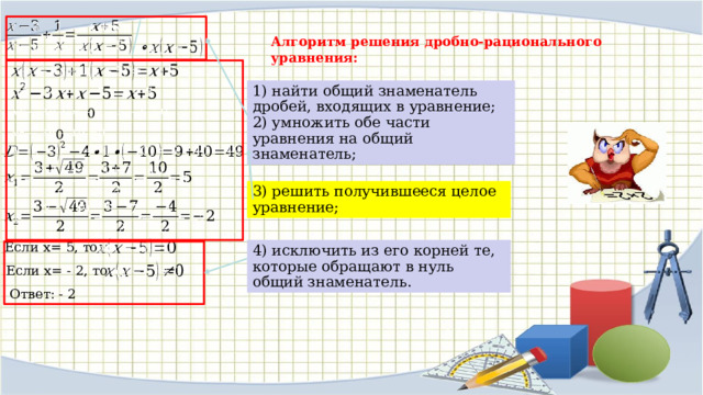   Алгоритм решения дробно-рационального уравнения:     1) найти общий знаменатель дробей, входящих в уравнение; 2) умножить обе части уравнения на общий знаменатель;     0 0       3) решить получившееся целое уравнение;   Если x= 5, то   4) исключить из его корней те, которые обращают в нуль общий знаменатель. Если x= - 2, то   Ответ: - 2 