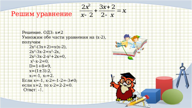 Решим уравнение Решение. ОДЗ: х≠2 Умножим обе части уравнения на (х-2), получим  2х²-(3х+2)=х(х-2),  2х²-3х-2=х²-2х,   2х²-3х-2-х²+2х=0,   х²-х-2=0,  D=1+8=9,  х=(1±3):2,  х₁=-1, х₂=2. Если х=-1, х-2=-1-2=-3≠0; если х=2, то х-2=2-2=0. 