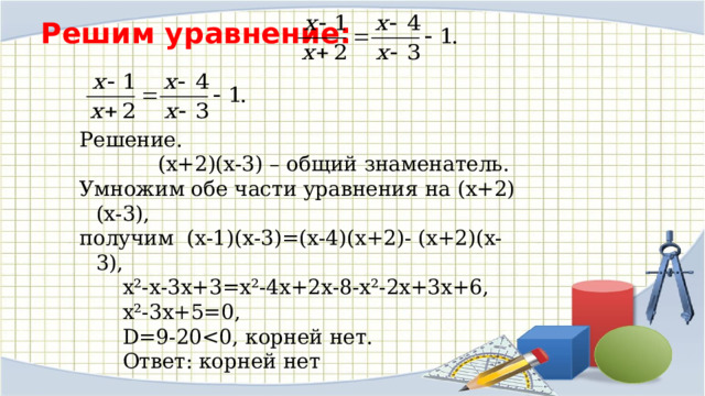 Решим уравнение:   Решение.  (х+2)(х-3) – общий знаменатель. Умножим обе части уравнения на (х+2)(х-3),  получим (х-1)(х-3)=(х-4)(х+2)- (х+2)(х-3),   х²-х-3х+3=х²-4х+2х-8-х²-2х+3х+6,   х²-3х+5=0,   D=9-20  Ответ: корней нет 
