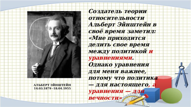 Создатель теории относительности Альберт Эйнштейн в своё время заметил: «Мне приходится делить свое время между политикой и уравнениями . Однако уравнения для меня важнее, потому что политика — для настоящего , а уравнения — для вечности»   АЛЬБЕРТ ЭЙНШТЕЙН 14.03.1879 -18.04.1955 