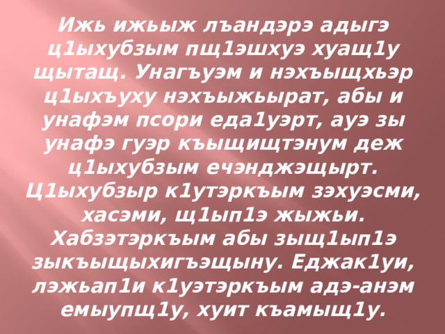 Ижь ижьыж лъандэрэ адыгэ ц1ыхубзым пщ1эшхуэ хуащ1у щытащ. Унагъуэм и нэхъыщхьэр ц1ыхъуху нэхъыжьырат, абы и унафэм псори еда1уэрт, ауэ зы унафэ гуэр къыщищтэнум деж ц1ыхубзым ечэнджэщырт. Ц1ыхубзыр к1утэркъым зэхуэсми, хасэми, щ1ып1э жыжьи. Хабзэтэркъым абы зыщ1ып1э зыкъыщыхигъэщыну. Еджак1уи, лэжьап1и к1уэтэркъым адэ-анэм емыупщ1у, хуит къамыщ1у. 