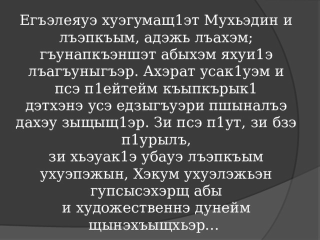 Егъэлеяуэ хуэгумащ1эт Мухьэдин и лъэпкъым, адэжь лъахэм; гъунапкъэншэт абыхэм яхуи1э лъагъуныгъэр. Ахэрат усак1уэм и псэ п1ейтейм къыпкърык1 дэтхэнэ усэ едзыгъуэри пшыналъэ дахэу зыщыщ1эр. Зи псэ п1ут, зи бзэ п1урылъ, зи хьэуак1э убауэ лъэпкъым ухуэпэжын, Хэкум ухуэлэжьэн гупсысэхэрщ абы и художественнэ дунейм щынэхъыщхьэр… 