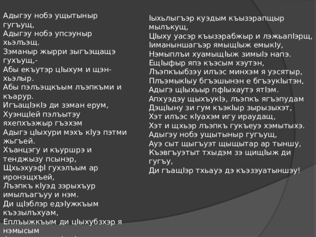 Адыгэу нобэ ущытыныр гугъущ,  Адыгэу нобэ упсэуныр хьэлъэщ.  Зэманыр жырри зыгъэщащэ гухъущ,-  Абы екъутэр цIыхум и щэн-хьэлыр.  Абы пэлъэщкъым лъэпкъми и къарур.  ИгъащIэкIэ ди зэман ерум,  ХуэнщIей пэлъытэу яхепхъэжыр гъэхэм  Адыгэ цIыхури мэхъ кIуэ пэтми жьгъей.  Хъанцэгу и къуршрэ и тенджызу псынэр,  ЩхьэхуэфI гухэлъым ар иронэщхъей,  Лъэпкъ кIуэд зэрыхъур имылъагъуу и нэм.   Ди щIэблэр едэIужкъым къэзылъхуам,  Еплъыжкъым ди цIыхубзхэр я нэмысым  Фадэм и пщылIыпIэ зэрыхуам  Ди щIалэхэр ехьыж, игъуэ нэмысу.   Iыхьлыгъэр куэдым къызэрапщыр мылъкущ,  ЦIыху уасэр къызэрабжыр и лэжьапIэрщ,  Iиманыншагъэр ямыщIыж емыкIу,  Нэмыплъи хуамыщIыж зимыIэ напэ.  ЕщIыфыр япэ къэсым хэутэн,  Лъэпкъыбзэу илъэс минхэм я уэсятыр,  ПлъэмыкIыу бгъэшынэн е бгъэукIытэн,  Адыгэ щIыхьыр пфIыхаутэ ятIэм.  Апхуэдэу щыхъукIэ, лъэпкъ ягъэпудам  ДэщIыну зи гум къэкIыр зырызыхэт,  Хэт илъэс кIуахэм игу ираудащ,  Хэт и щхьэр лъэпкъ гукъеуэ хэмытыхэ.  Адыгэу нобэ ущытыныр гугъущ,  Ауэ сыт щыгъуэт щыщытар ар тыншу,  Къэвгъуэтыт тхыдэм зэ щищIыж ди гугъу,  Ди гъащIэр тхьауэ дэ къэзэуатыншэу!    