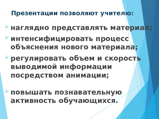 Презентации позволяют учителю: наглядно представлять материал;  интенсифицировать процесс объяснения нового материала;  регулировать объем и скорость выводимой информации посредством анимации;  повышать познавательную активность обучающихся. 