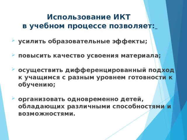 Использование ИКТ  в учебном процессе позволяет:  усилить образовательные эффекты;  повысить качество усвоения материала;  осуществить дифференцированный подход к учащимся с разным уровнем готовности к обучению;  организовать одновременно детей, обладающих различными способностями и возможностями. 